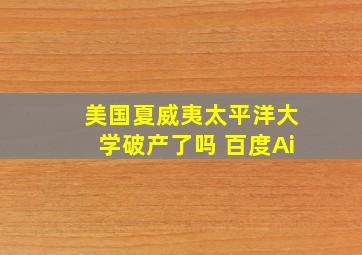 美国夏威夷太平洋大学破产了吗 百度Ai